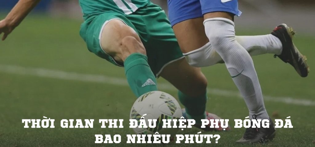 Thời gian thi đấu hiệp phụ bóng đá bao nhiêu phút